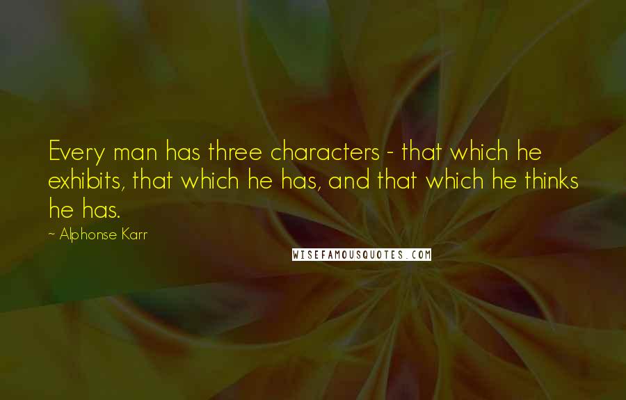Alphonse Karr Quotes: Every man has three characters - that which he exhibits, that which he has, and that which he thinks he has.