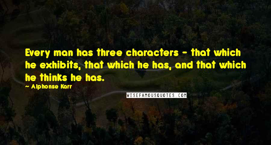 Alphonse Karr Quotes: Every man has three characters - that which he exhibits, that which he has, and that which he thinks he has.