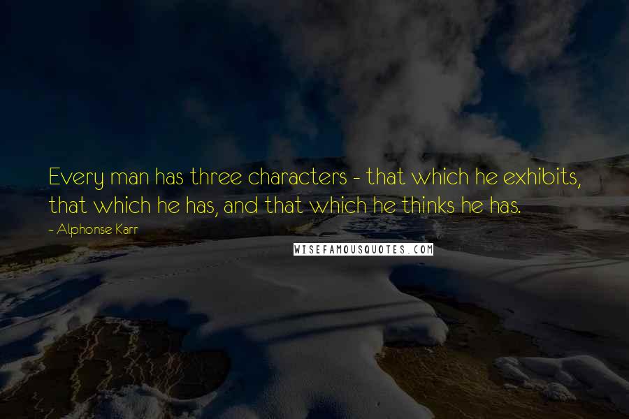 Alphonse Karr Quotes: Every man has three characters - that which he exhibits, that which he has, and that which he thinks he has.