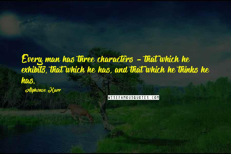 Alphonse Karr Quotes: Every man has three characters - that which he exhibits, that which he has, and that which he thinks he has.