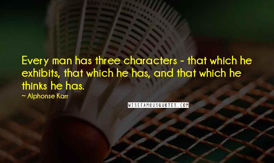 Alphonse Karr Quotes: Every man has three characters - that which he exhibits, that which he has, and that which he thinks he has.