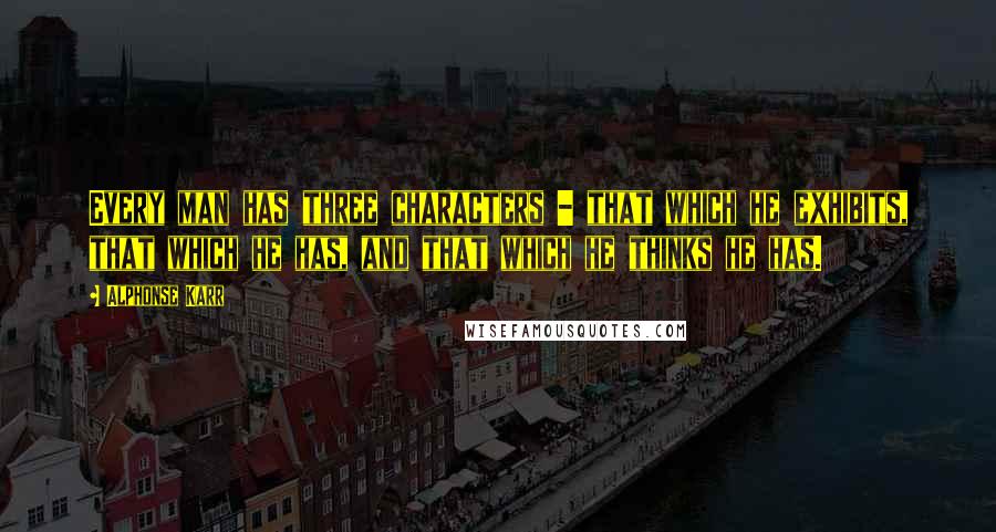 Alphonse Karr Quotes: Every man has three characters - that which he exhibits, that which he has, and that which he thinks he has.