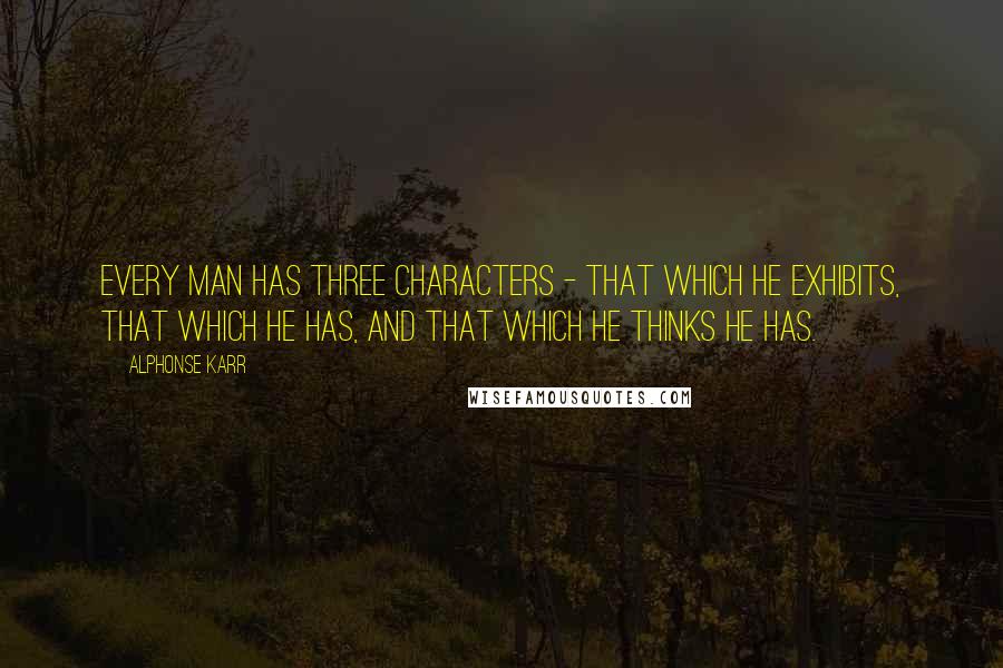 Alphonse Karr Quotes: Every man has three characters - that which he exhibits, that which he has, and that which he thinks he has.