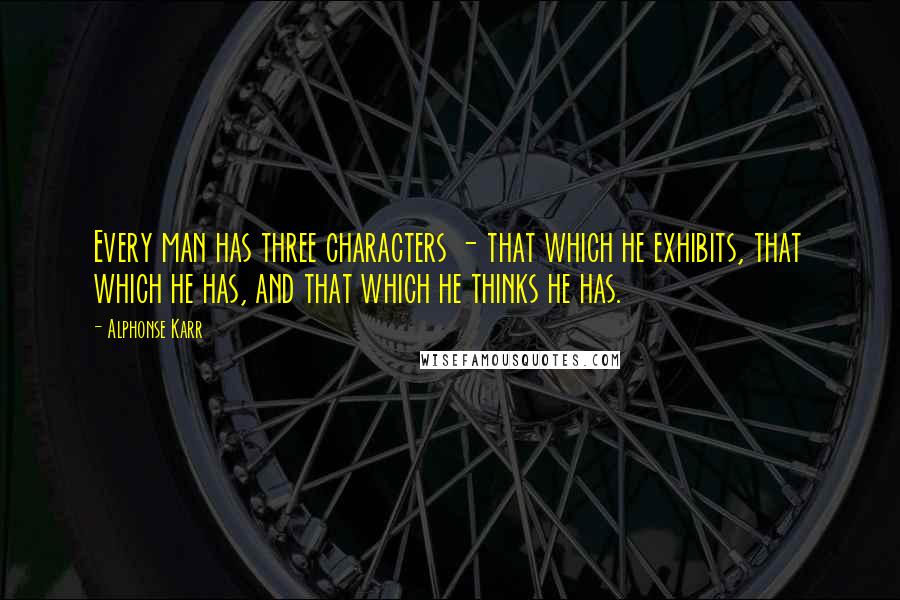 Alphonse Karr Quotes: Every man has three characters - that which he exhibits, that which he has, and that which he thinks he has.