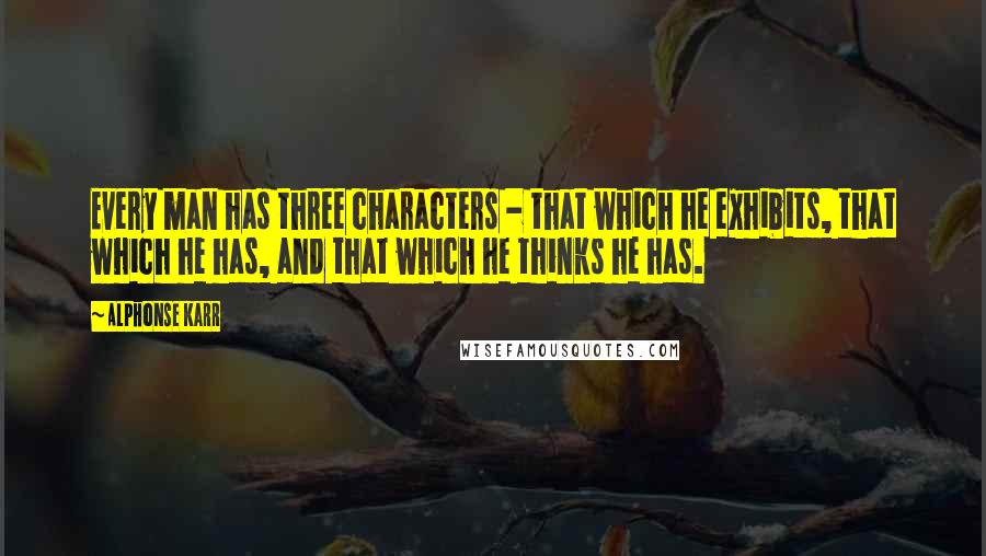 Alphonse Karr Quotes: Every man has three characters - that which he exhibits, that which he has, and that which he thinks he has.