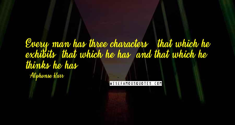 Alphonse Karr Quotes: Every man has three characters - that which he exhibits, that which he has, and that which he thinks he has.