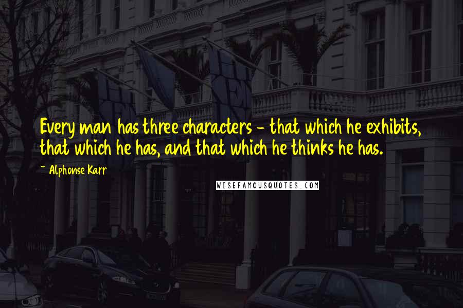 Alphonse Karr Quotes: Every man has three characters - that which he exhibits, that which he has, and that which he thinks he has.