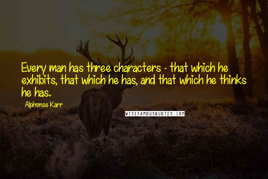 Alphonse Karr Quotes: Every man has three characters - that which he exhibits, that which he has, and that which he thinks he has.