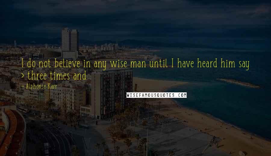 Alphonse Karr Quotes: I do not believe in any wise man until I have heard him say > three times and 