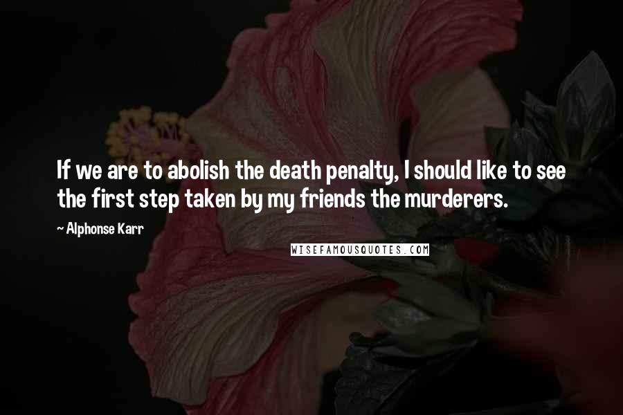 Alphonse Karr Quotes: If we are to abolish the death penalty, I should like to see the first step taken by my friends the murderers.