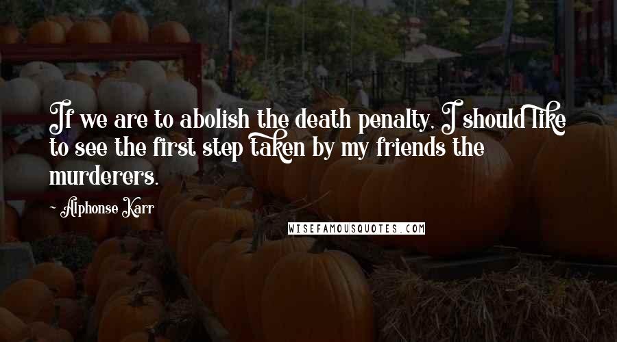 Alphonse Karr Quotes: If we are to abolish the death penalty, I should like to see the first step taken by my friends the murderers.