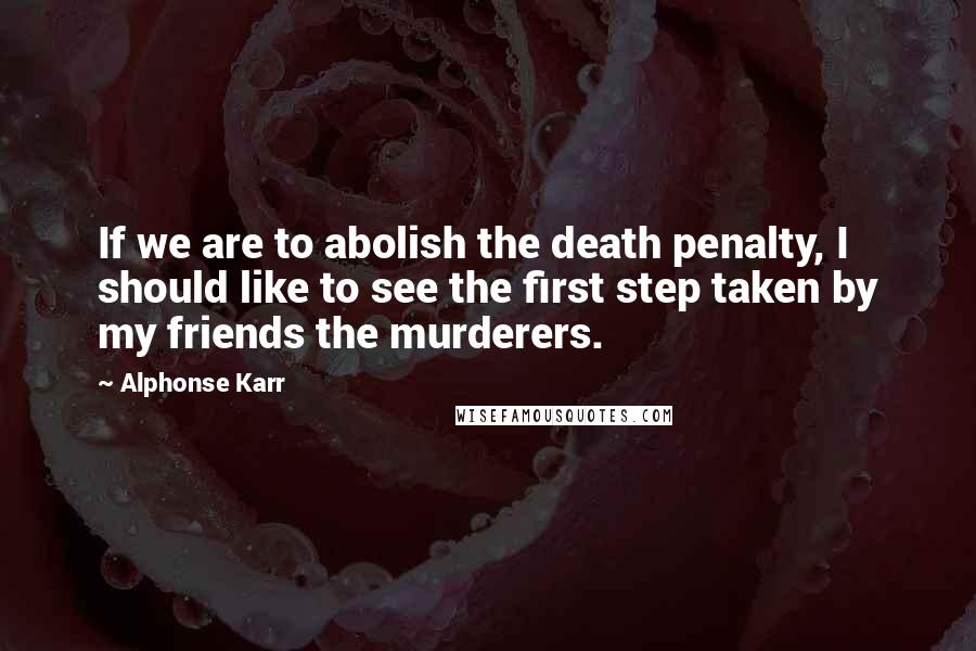 Alphonse Karr Quotes: If we are to abolish the death penalty, I should like to see the first step taken by my friends the murderers.