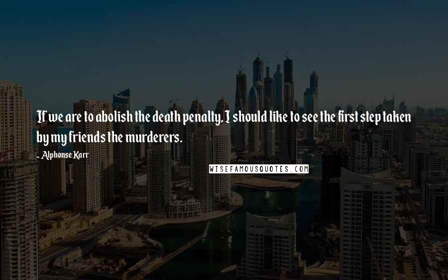 Alphonse Karr Quotes: If we are to abolish the death penalty, I should like to see the first step taken by my friends the murderers.