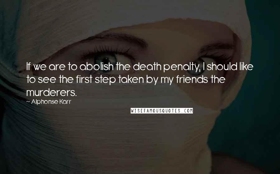 Alphonse Karr Quotes: If we are to abolish the death penalty, I should like to see the first step taken by my friends the murderers.