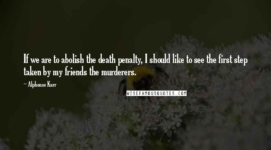 Alphonse Karr Quotes: If we are to abolish the death penalty, I should like to see the first step taken by my friends the murderers.