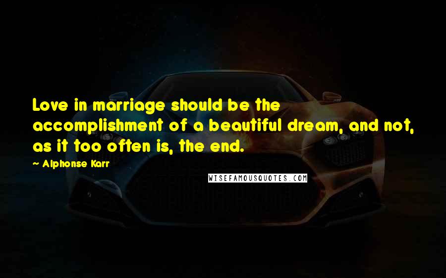 Alphonse Karr Quotes: Love in marriage should be the accomplishment of a beautiful dream, and not, as it too often is, the end.
