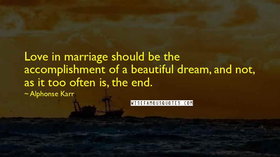 Alphonse Karr Quotes: Love in marriage should be the accomplishment of a beautiful dream, and not, as it too often is, the end.