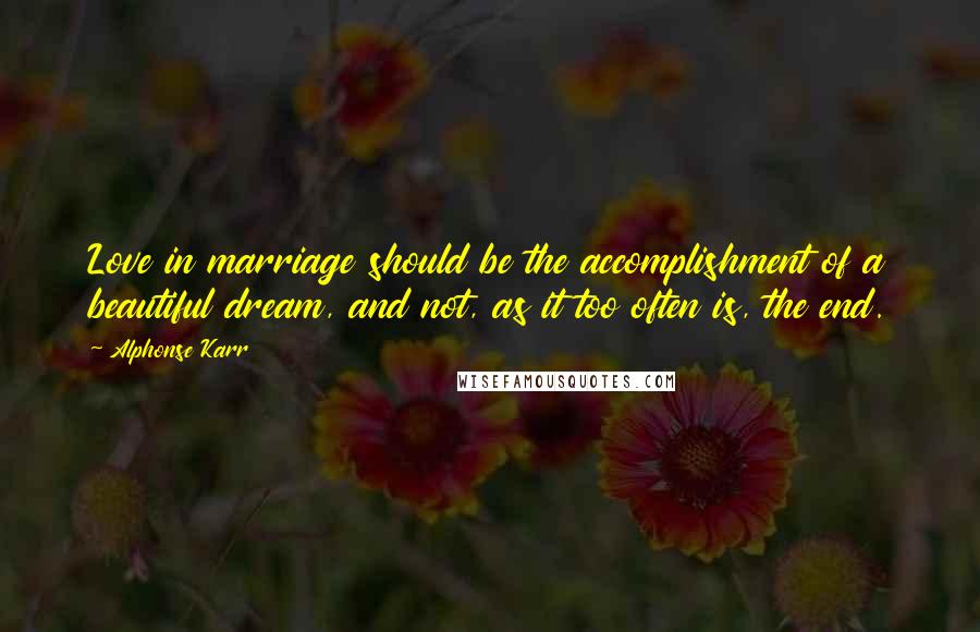 Alphonse Karr Quotes: Love in marriage should be the accomplishment of a beautiful dream, and not, as it too often is, the end.