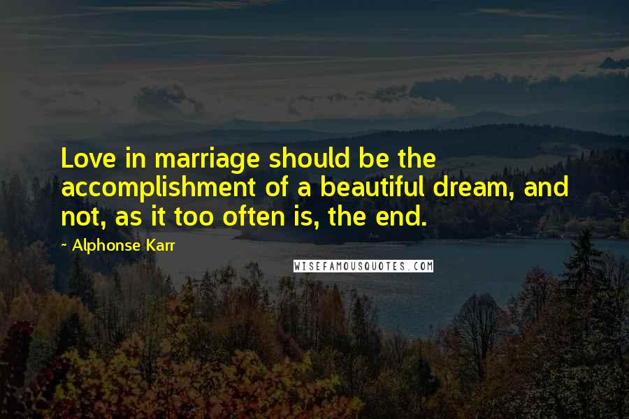 Alphonse Karr Quotes: Love in marriage should be the accomplishment of a beautiful dream, and not, as it too often is, the end.