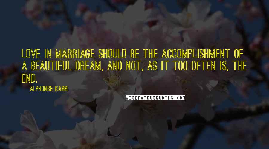 Alphonse Karr Quotes: Love in marriage should be the accomplishment of a beautiful dream, and not, as it too often is, the end.