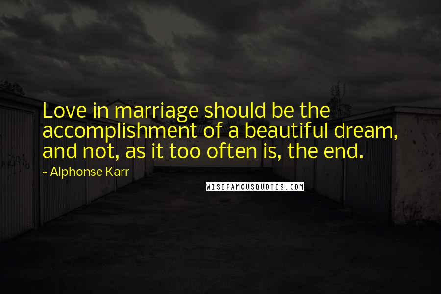 Alphonse Karr Quotes: Love in marriage should be the accomplishment of a beautiful dream, and not, as it too often is, the end.