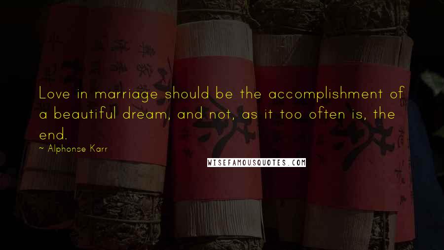 Alphonse Karr Quotes: Love in marriage should be the accomplishment of a beautiful dream, and not, as it too often is, the end.