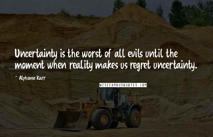 Alphonse Karr Quotes: Uncertainty is the worst of all evils until the moment when reality makes us regret uncertainty.