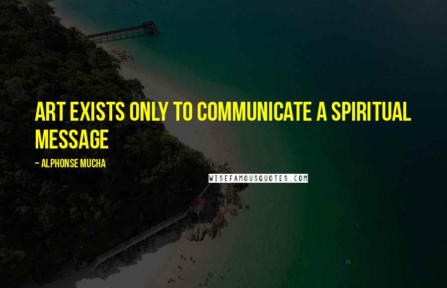 Alphonse Mucha Quotes: Art exists only to communicate a spiritual message