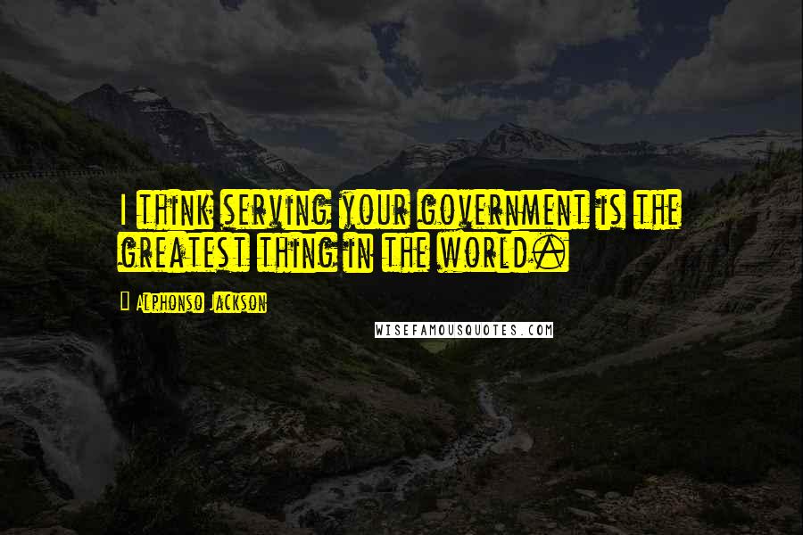 Alphonso Jackson Quotes: I think serving your government is the greatest thing in the world.