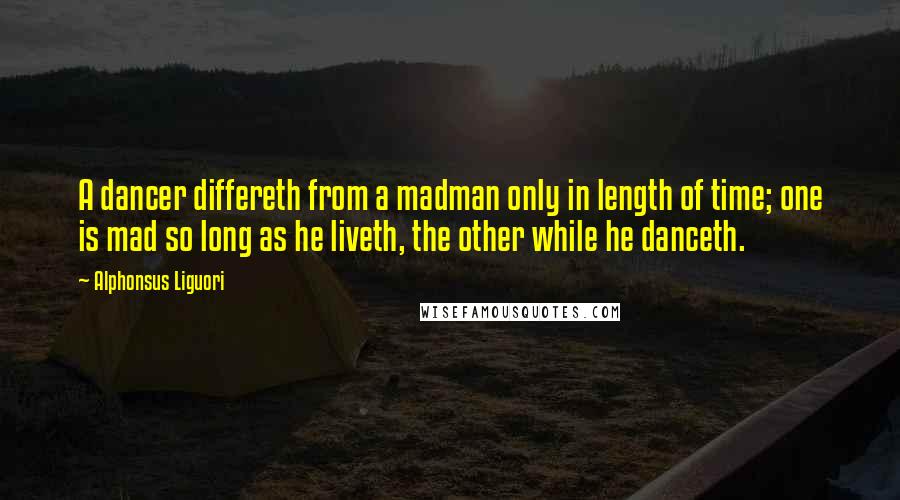 Alphonsus Liguori Quotes: A dancer differeth from a madman only in length of time; one is mad so long as he liveth, the other while he danceth.