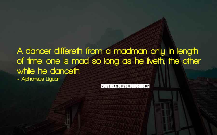 Alphonsus Liguori Quotes: A dancer differeth from a madman only in length of time; one is mad so long as he liveth, the other while he danceth.