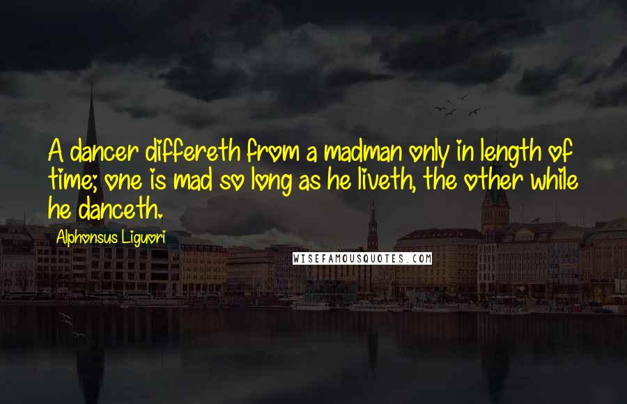 Alphonsus Liguori Quotes: A dancer differeth from a madman only in length of time; one is mad so long as he liveth, the other while he danceth.