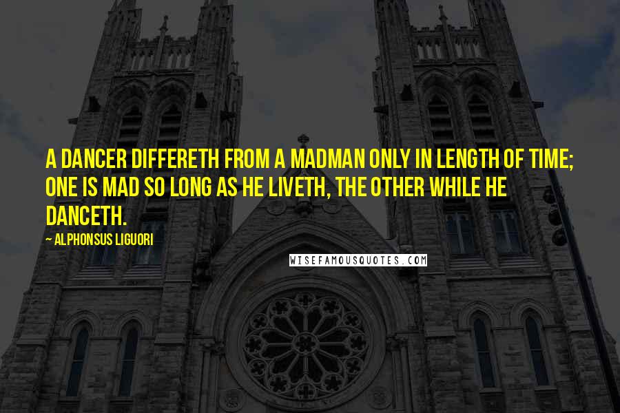 Alphonsus Liguori Quotes: A dancer differeth from a madman only in length of time; one is mad so long as he liveth, the other while he danceth.