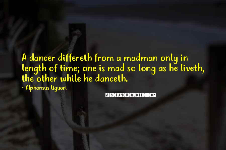 Alphonsus Liguori Quotes: A dancer differeth from a madman only in length of time; one is mad so long as he liveth, the other while he danceth.