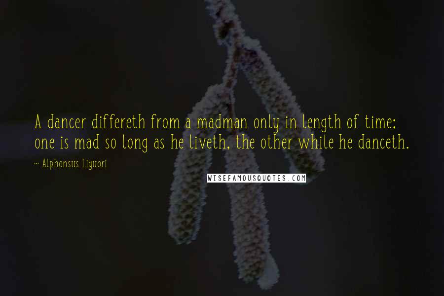 Alphonsus Liguori Quotes: A dancer differeth from a madman only in length of time; one is mad so long as he liveth, the other while he danceth.