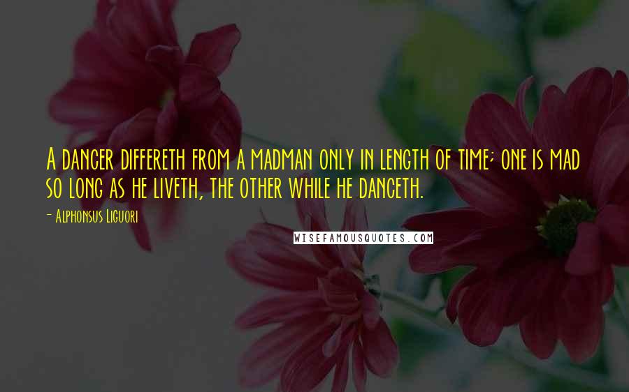 Alphonsus Liguori Quotes: A dancer differeth from a madman only in length of time; one is mad so long as he liveth, the other while he danceth.