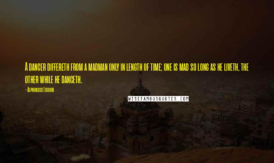 Alphonsus Liguori Quotes: A dancer differeth from a madman only in length of time; one is mad so long as he liveth, the other while he danceth.