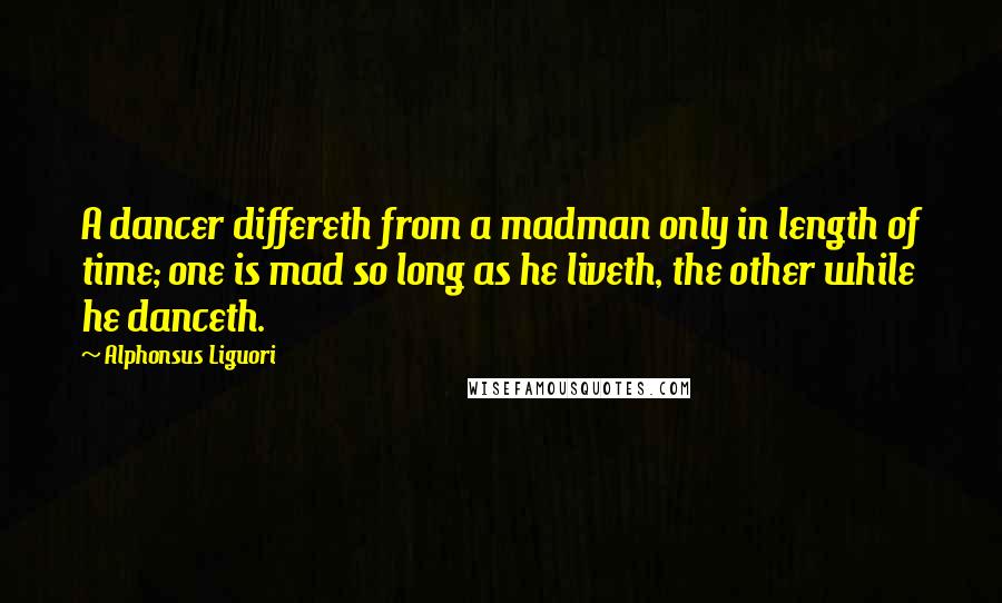 Alphonsus Liguori Quotes: A dancer differeth from a madman only in length of time; one is mad so long as he liveth, the other while he danceth.