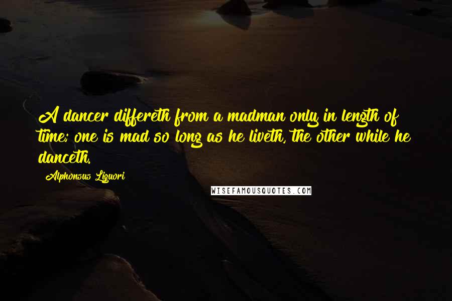 Alphonsus Liguori Quotes: A dancer differeth from a madman only in length of time; one is mad so long as he liveth, the other while he danceth.
