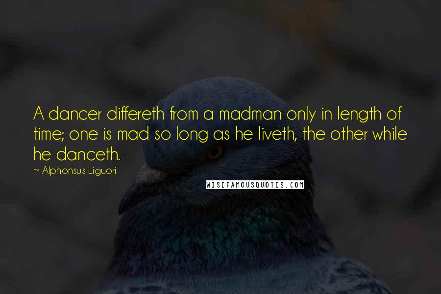 Alphonsus Liguori Quotes: A dancer differeth from a madman only in length of time; one is mad so long as he liveth, the other while he danceth.