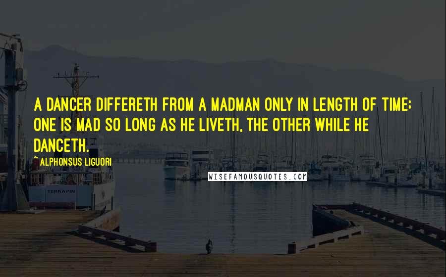 Alphonsus Liguori Quotes: A dancer differeth from a madman only in length of time; one is mad so long as he liveth, the other while he danceth.