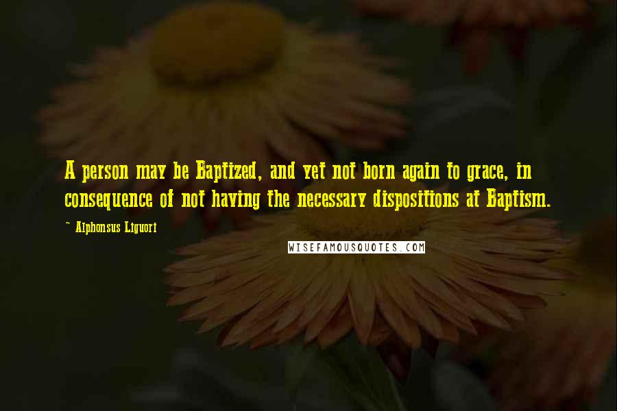 Alphonsus Liguori Quotes: A person may be Baptized, and yet not born again to grace, in consequence of not having the necessary dispositions at Baptism.