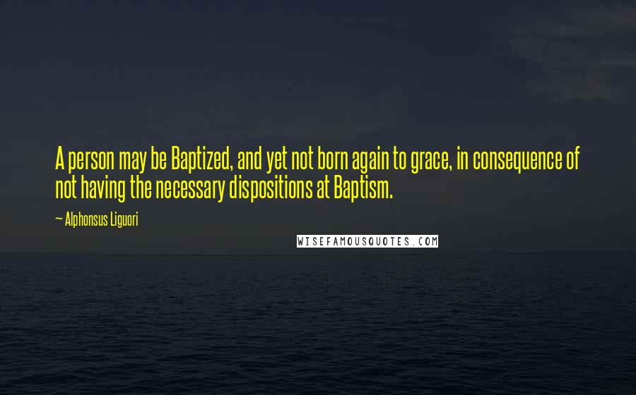 Alphonsus Liguori Quotes: A person may be Baptized, and yet not born again to grace, in consequence of not having the necessary dispositions at Baptism.