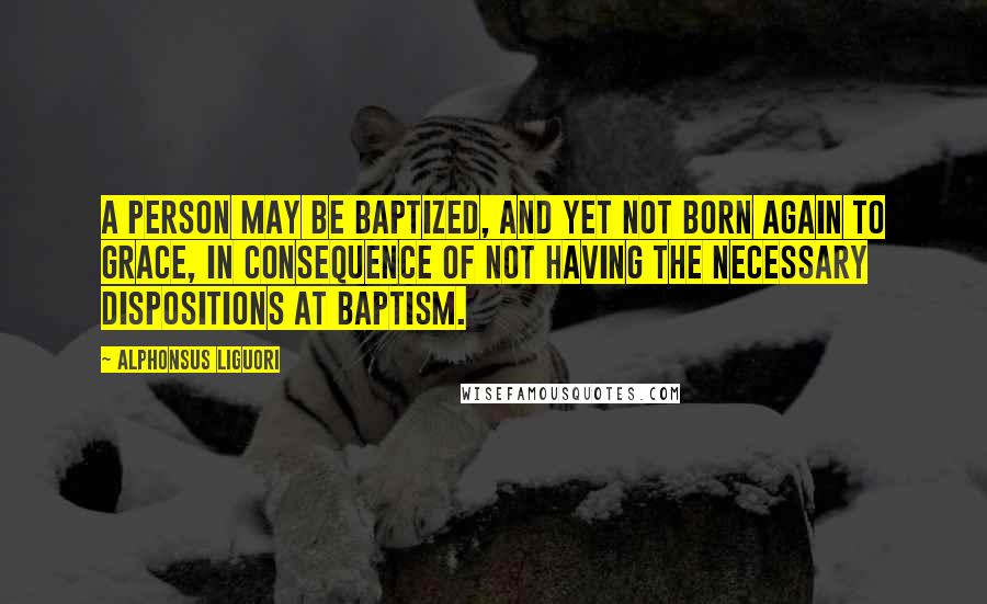 Alphonsus Liguori Quotes: A person may be Baptized, and yet not born again to grace, in consequence of not having the necessary dispositions at Baptism.