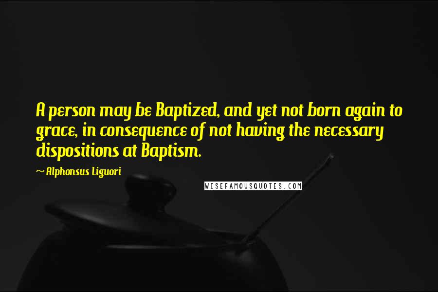 Alphonsus Liguori Quotes: A person may be Baptized, and yet not born again to grace, in consequence of not having the necessary dispositions at Baptism.