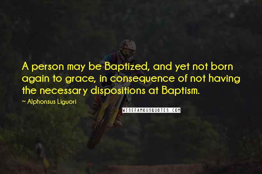 Alphonsus Liguori Quotes: A person may be Baptized, and yet not born again to grace, in consequence of not having the necessary dispositions at Baptism.