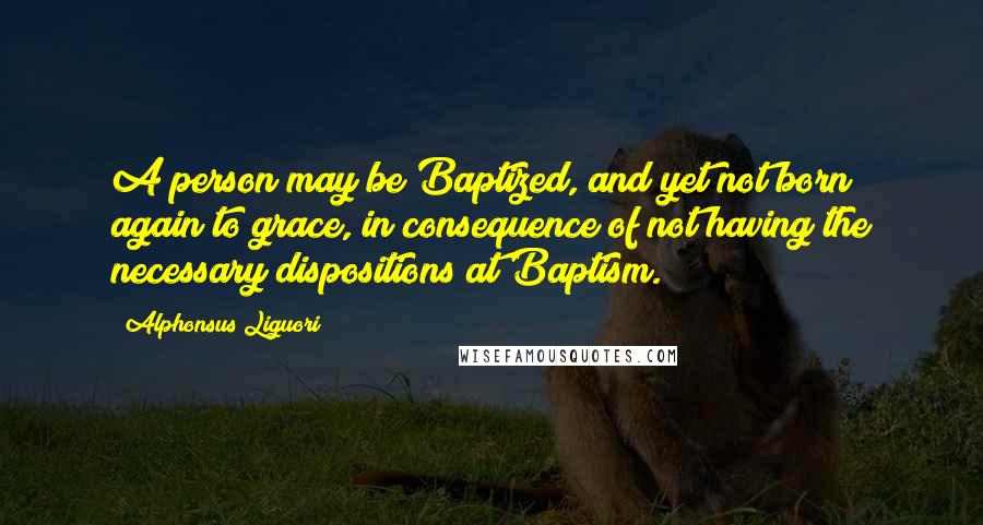 Alphonsus Liguori Quotes: A person may be Baptized, and yet not born again to grace, in consequence of not having the necessary dispositions at Baptism.