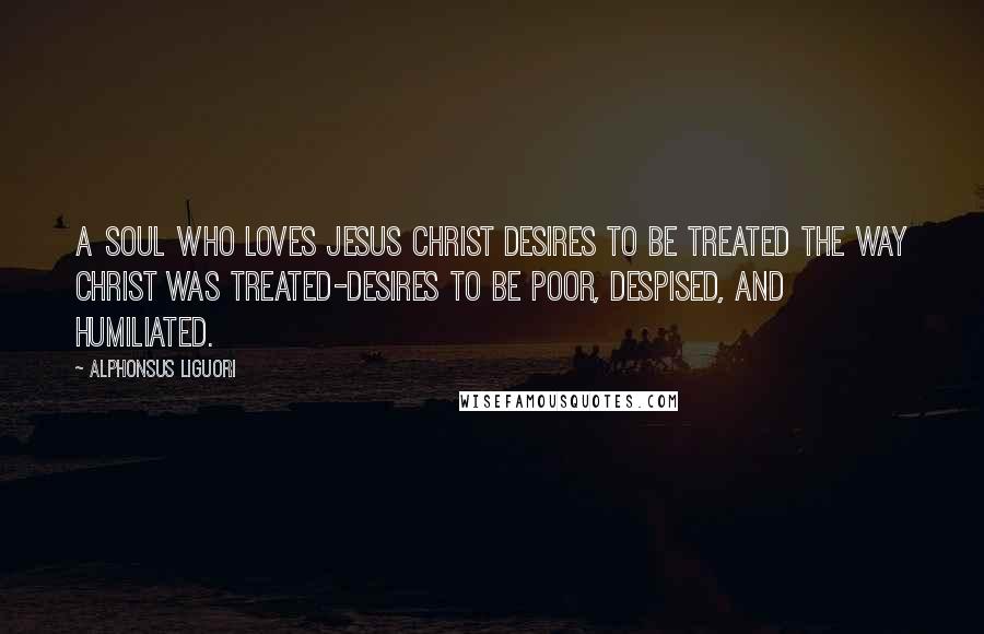 Alphonsus Liguori Quotes: A soul who loves Jesus Christ desires to be treated the way Christ was treated-desires to be poor, despised, and humiliated.