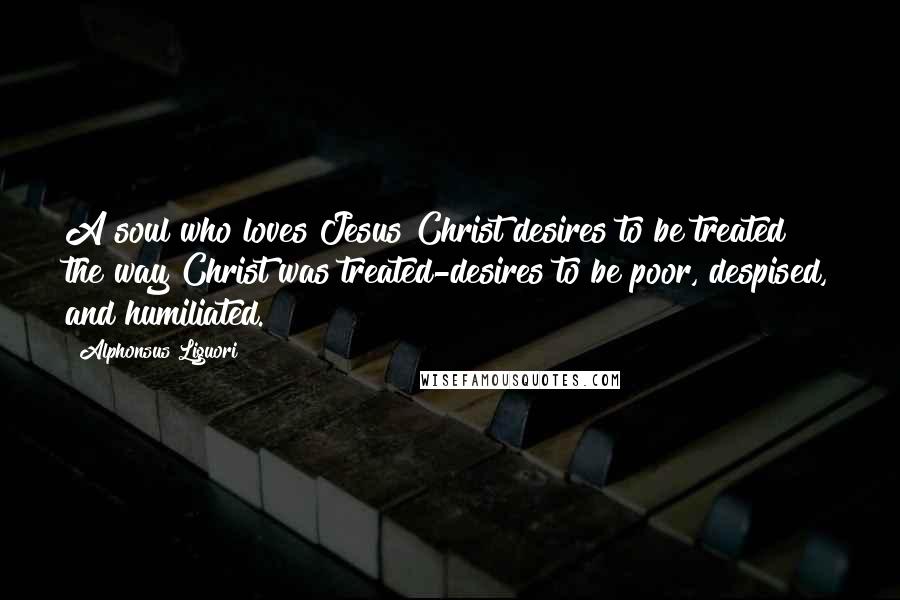 Alphonsus Liguori Quotes: A soul who loves Jesus Christ desires to be treated the way Christ was treated-desires to be poor, despised, and humiliated.