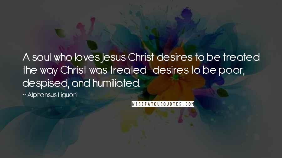 Alphonsus Liguori Quotes: A soul who loves Jesus Christ desires to be treated the way Christ was treated-desires to be poor, despised, and humiliated.